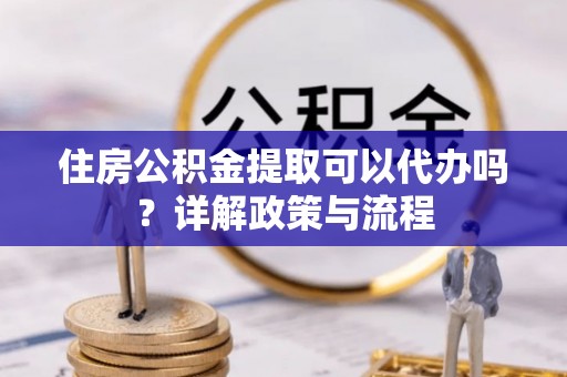 黔西住房公积金提取可以代办吗？详解政策与流程
