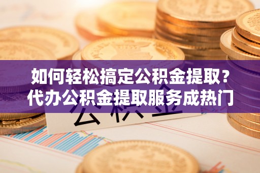 黔西如何轻松搞定公积金提取？代办公积金提取服务成热门选择
