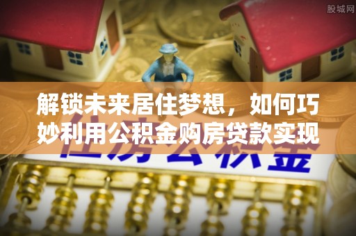 黔西解锁未来居住梦想，如何巧妙利用公积金购房贷款实现房产投资