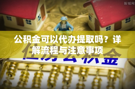 黔西公积金可以代办提取吗？详解流程与注意事项