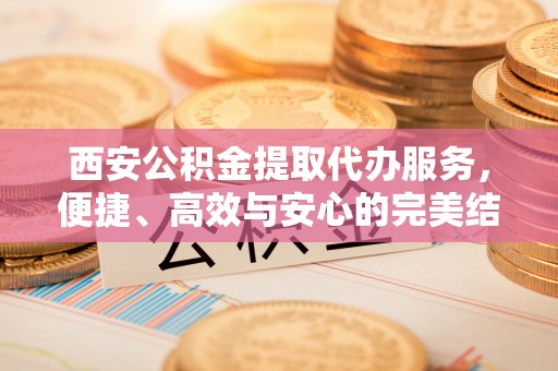 黔西西安公积金提取代办服务，便捷、高效与安心的完美结合