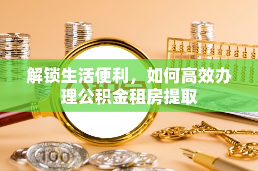 黔西解锁生活便利，如何高效办理公积金租房提取