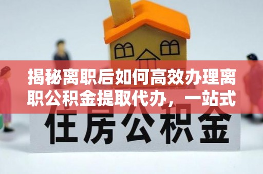 黔西揭秘离职后如何高效办理离职公积金提取代办，一站式服务全解析