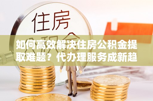 黔西如何高效解决住房公积金提取难题？代办理服务成新趋势