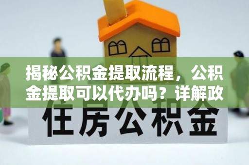 黔西揭秘公积金提取流程，公积金提取可以代办吗？详解政策与实操技巧