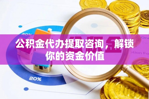 黔西公积金代办提取咨询，解锁你的资金价值