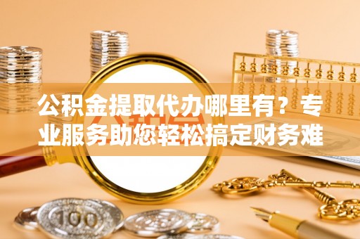 黔西公积金提取代办哪里有？专业服务助您轻松搞定财务难题