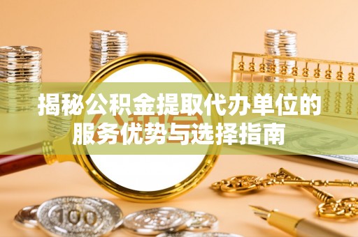黔西揭秘公积金提取代办单位的服务优势与选择指南