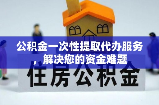 黔西公积金一次性提取代办服务，解决您的资金难题