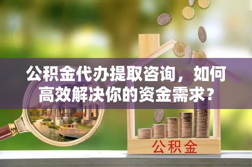 黔西公积金代办提取咨询，如何高效解决你的资金需求？