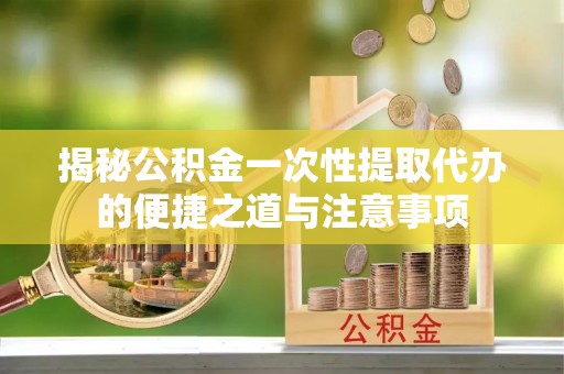 黔西揭秘公积金一次性提取代办的便捷之道与注意事项