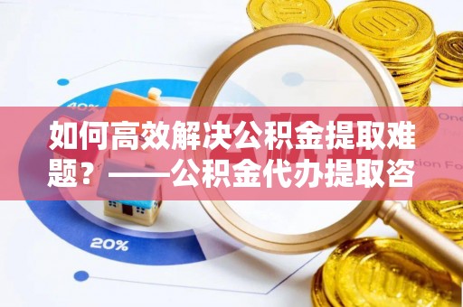 黔西如何高效解决公积金提取难题？——公积金代办提取咨询服务全解析