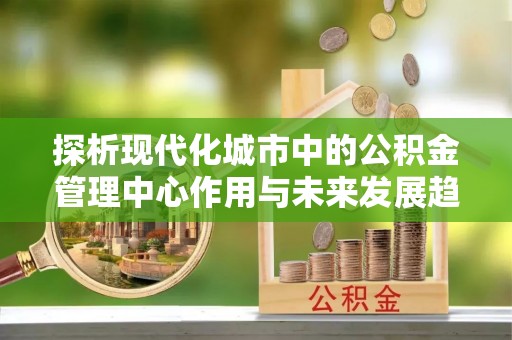 黔西探析现代化城市中的公积金管理中心作用与未来发展趋势