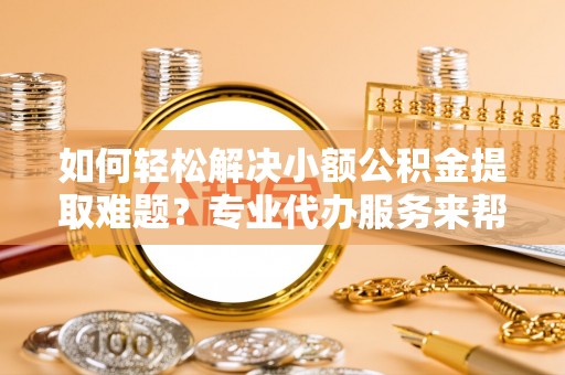 黔西如何轻松解决小额公积金提取难题？专业代办服务来帮忙