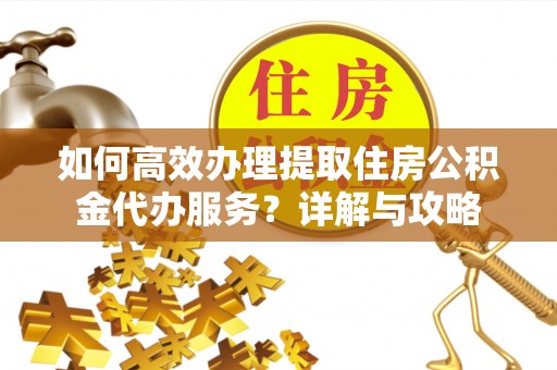 黔西如何高效办理提取住房公积金代办服务？详解与攻略