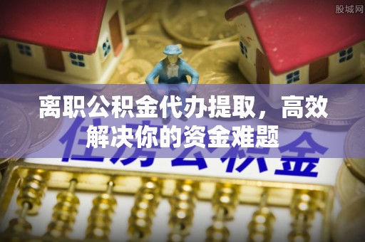 黔西离职公积金代办提取，高效解决你的资金难题
