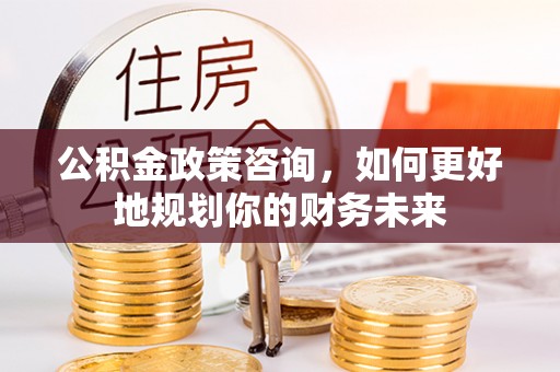 黔西公积金政策咨询，如何更好地规划你的财务未来