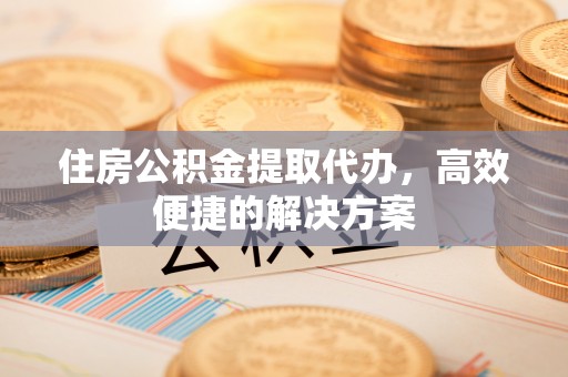 黔西住房公积金提取代办，高效便捷的解决方案