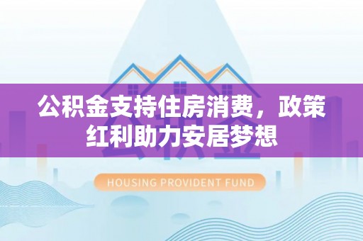 黔西公积金支持住房消费，政策红利助力安居梦想
