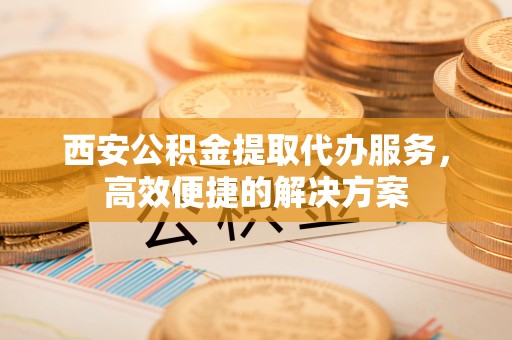 黔西西安公积金提取代办服务，高效便捷的解决方案
