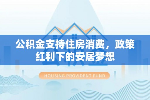 黔西公积金支持住房消费，政策红利下的安居梦想