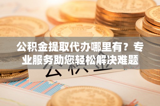 黔西公积金提取代办哪里有？专业服务助您轻松解决难题