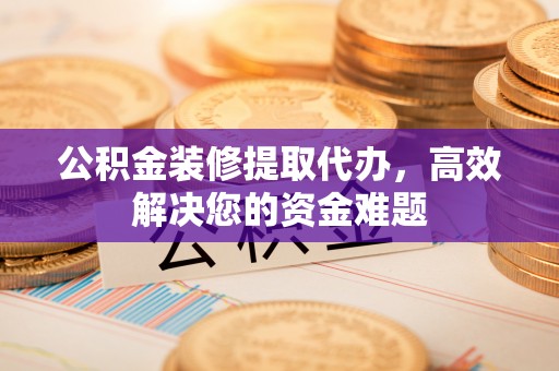 黔西公积金装修提取代办，高效解决您的资金难题
