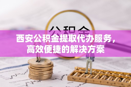 黔西西安公积金提取代办服务，高效便捷的解决方案