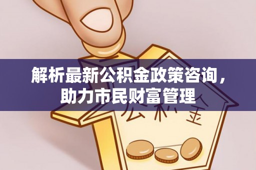 黔西解析最新公积金政策咨询，助力市民财富管理