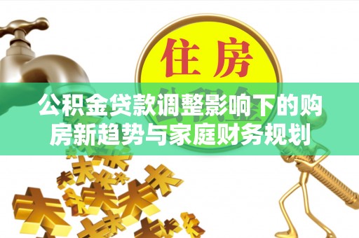 黔西公积金贷款调整影响下的购房新趋势与家庭财务规划