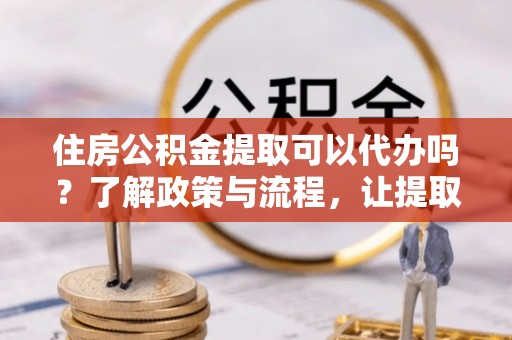 黔西住房公积金提取可以代办吗？了解政策与流程，让提取更便捷