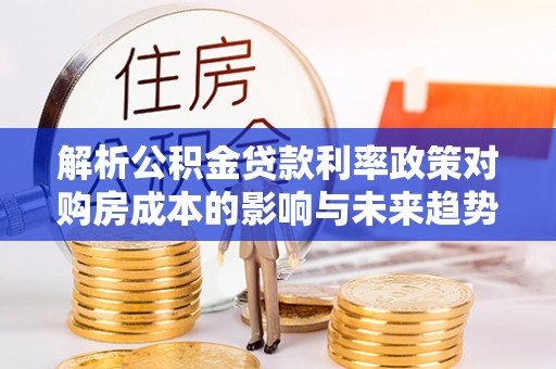 黔西解析公积金贷款利率政策对购房成本的影响与未来趋势