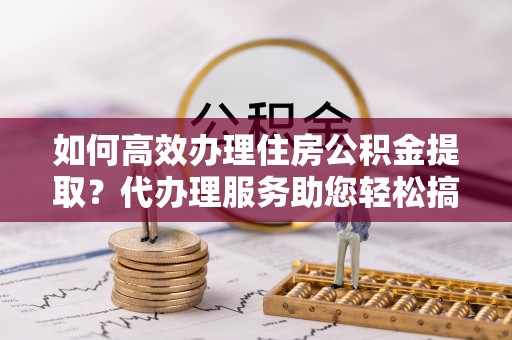 黔西如何高效办理住房公积金提取？代办理服务助您轻松搞定
