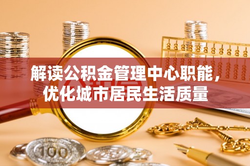 黔西解读公积金管理中心职能，优化城市居民生活质量