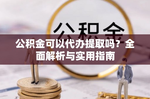 黔西公积金可以代办提取吗？全面解析与实用指南