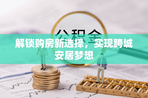 黔西解锁购房新选择，实现跨城安居梦想