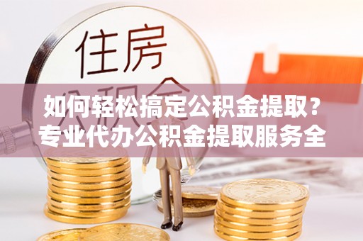 黔西如何轻松搞定公积金提取？专业代办公积金提取服务全解析