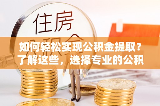 黔西如何轻松实现公积金提取？了解这些，选择专业的公积金提取代办服务