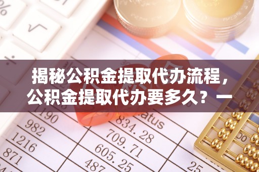 黔西揭秘公积金提取代办流程，公积金提取代办要多久？一文读懂