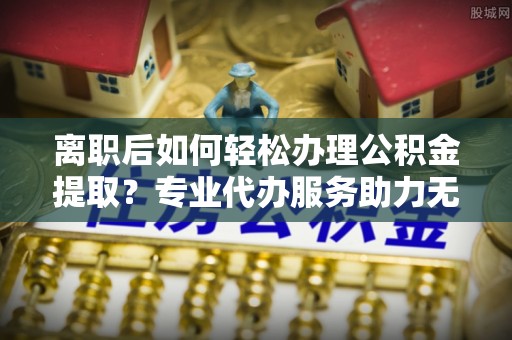 黔西离职后如何轻松办理公积金提取？专业代办服务助力无忧