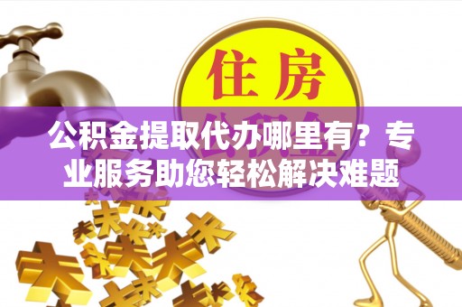 黔西公积金提取代办哪里有？专业服务助您轻松解决难题