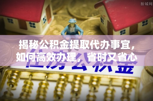 黔西揭秘公积金提取代办事宜，如何高效办理，省时又省心？