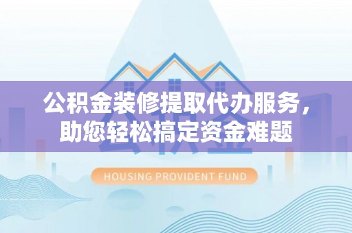 黔西公积金装修提取代办服务，助您轻松搞定资金难题