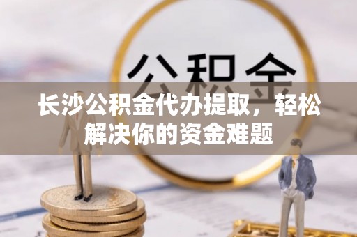 黔西长沙公积金代办提取，轻松解决你的资金难题