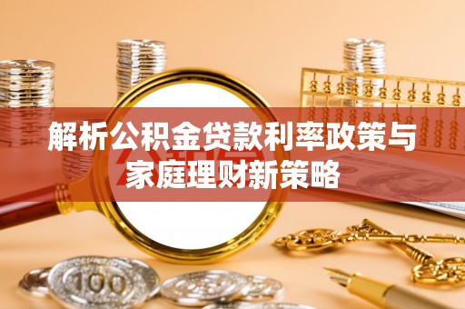 黔西解析公积金贷款利率政策与家庭理财新策略
