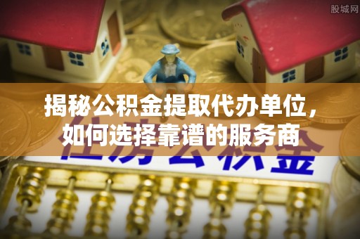 黔西揭秘公积金提取代办单位，如何选择靠谱的服务商