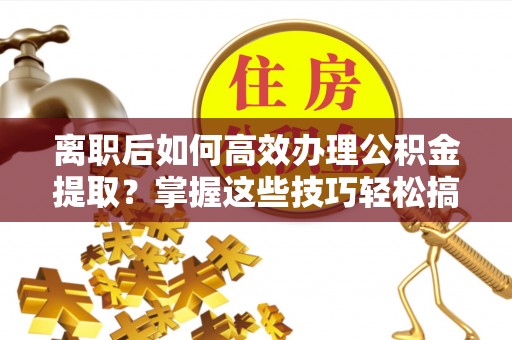黔西离职后如何高效办理公积金提取？掌握这些技巧轻松搞定