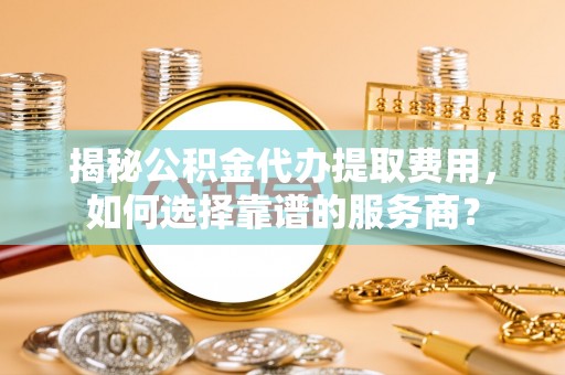 黔西揭秘公积金代办提取费用，如何选择靠谱的服务商？