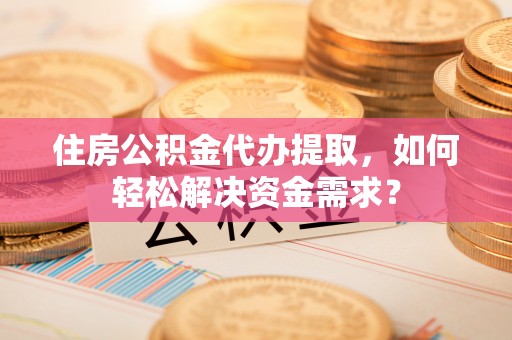 黔西住房公积金代办提取，如何轻松解决资金需求？