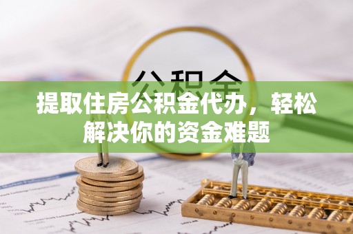 黔西提取住房公积金代办，轻松解决你的资金难题